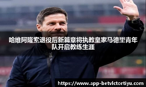 哈维阿隆索退役后新篇章将执教皇家马德里青年队开启教练生涯